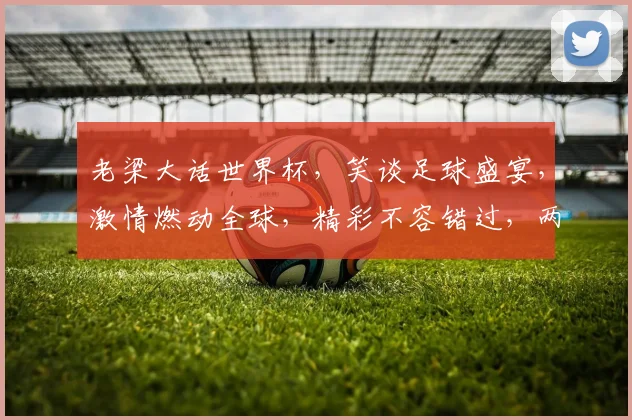 老梁大话世界杯，笑谈足球盛宴，激情燃动全球，精彩不容错过，两大看点不容错过