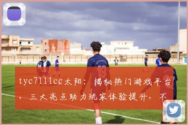 tyc7111cc太阳：揭秘热门游戏平台，三大亮点助力玩家体验提升，不容错过