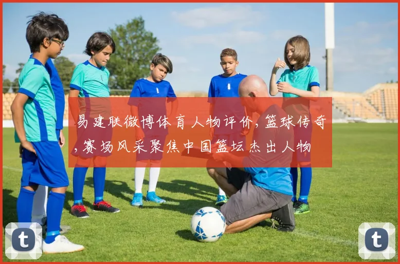 易建联微博体育人物评价,篮球传奇,赛场风采聚焦中国篮坛杰出人物