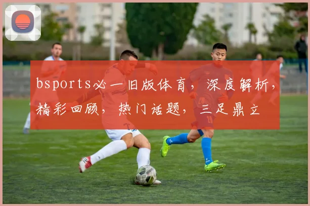 bsports必一旧版体育，深度解析，精彩回顾，热门话题，三足鼎立