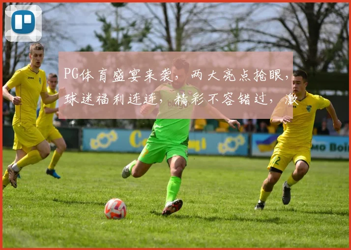 PG体育盛宴来袭，两大亮点抢眼，球迷福利连连，精彩不容错过，激战正酣