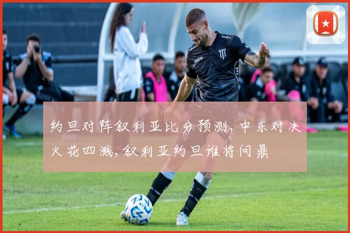 约旦对阵叙利亚比分预测,中东对决火花四溅,叙利亚约旦谁将问鼎