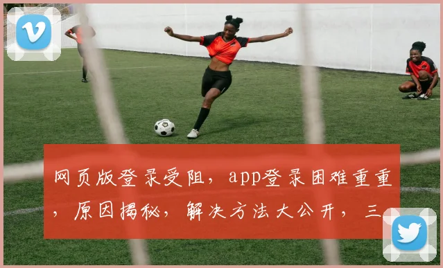 网页版登录受阻，app登录困难重重，原因揭秘，解决方法大公开，三大步骤轻松解决